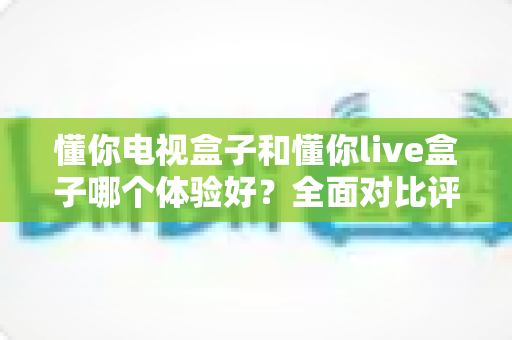 懂你电视盒子和懂你live盒子哪个体验好？全面对比评测帮你选对不选贵