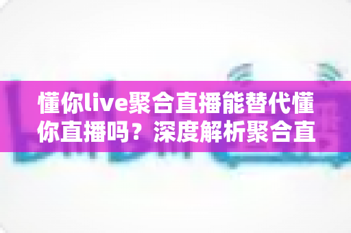 懂你live聚合直播能替代懂你直播吗?深度解析聚合直播与原版直播的取舍之道 懂你live聚合直播能替代懂你直播吗?深度解析聚合直播与原版直播的取舍之道