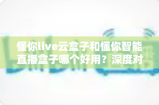 懂你live云盒子和懂你智能直播盒子哪个好用?深度对比评测,帮你选对直播利器 懂你live云盒子和懂你智能直播盒子哪个好用?深度对比评测,帮你选对直播利器