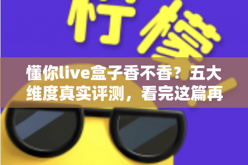 懂你live盒子香不香？五大维度真实评测，看完这篇再掏钱也不迟