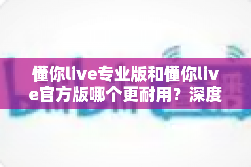 懂你live专业版和懂你live官方版哪个更耐用？深度对比评测帮你选对版本