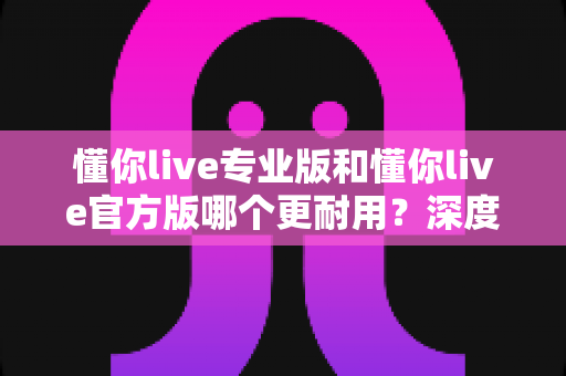 懂你live专业版和懂你live官方版哪个更耐用？深度对比评测帮你选对版本