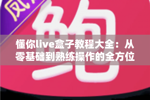 懂你live盒子教程大全：从零基础到熟练操作的全方位使用指南