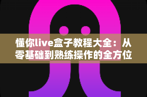 懂你live盒子教程大全：从零基础到熟练操作的全方位使用指南