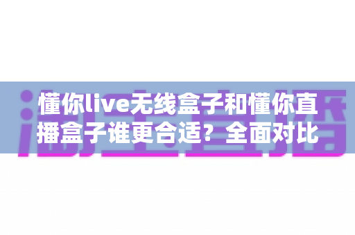 懂你live无线盒子和懂你直播盒子谁更合适?全面对比评测帮你选出最适合直播神器的那一款 懂你live无线盒子和懂你直播盒子谁更合适?全面对比评测帮你选出最适合直播神器的那一款