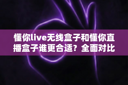 懂你live无线盒子和懂你直播盒子谁更合适？全面对比评测帮你选出最适合直播神器的那一款