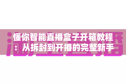 懂你智能直播盒子开箱教程：从拆封到开播的完整新手指南