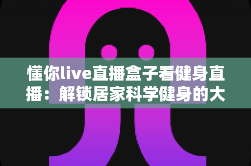 懂你live直播盒子看健身直播:解锁居家科学健身的大屏新体验 懂你live直播盒子看健身直播:解锁居家科学健身的大屏新体验
