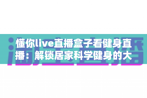 懂你live直播盒子看健身直播：解锁居家科学健身的大屏新体验