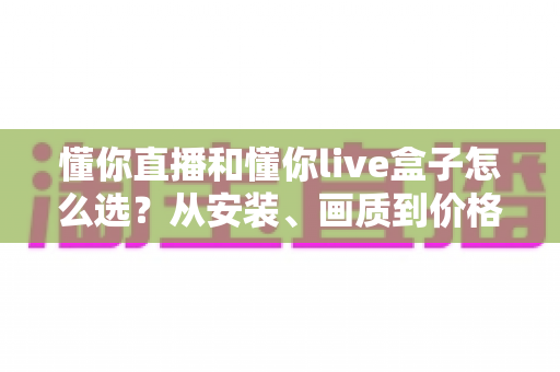 懂你直播和懂你live盒子怎么选?从安装、画质到价格的全维度选购指南 懂你直播和懂你live盒子怎么选?从安装、画质到价格的全维度选购指南