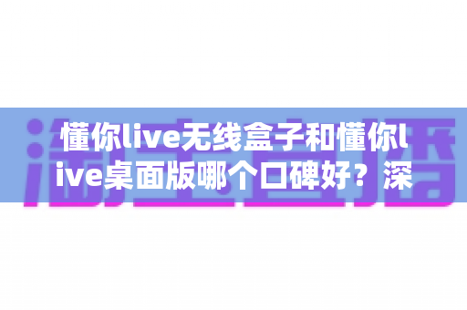 懂你live无线盒子和懂你live桌面版哪个口碑好?深度对比分析帮你选对直播设备 懂你live无线盒子和懂你live桌面版哪个口碑好?深度对比分析帮你选对直播设备