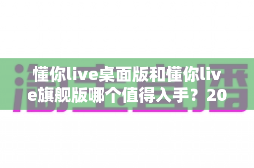 懂你live桌面版和懂你live旗舰版哪个值得入手？2025最全对比评测与选购避坑指南