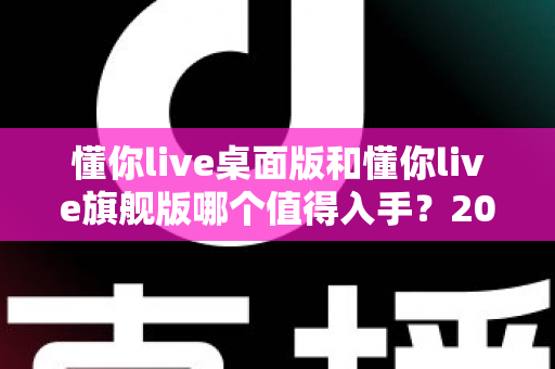 懂你live桌面版和懂你live旗舰版哪个值得入手？2025最全对比评测与选购避坑指南