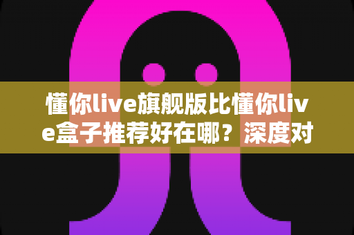 懂你live旗舰版比懂你live盒子推荐好在哪?深度对比解析帮你选对版本 懂你live旗舰版比懂你live盒子推荐好在哪?深度对比解析帮你选对版本