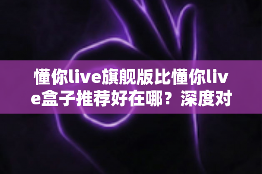 懂你live旗舰版比懂你live盒子推荐好在哪？深度对比解析帮你选对版本