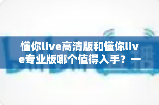 懂你live高清版和懂你live专业版哪个值得入手?一文读懂两大版本差异与选购指南 懂你live高清版和懂你live专业版哪个值得入手?一文读懂两大版本差异与选购指南