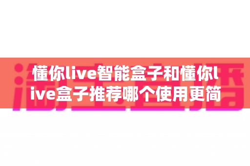 懂你live智能盒子和懂你live盒子推荐哪个使用更简单？深度实测对比帮你一次选对