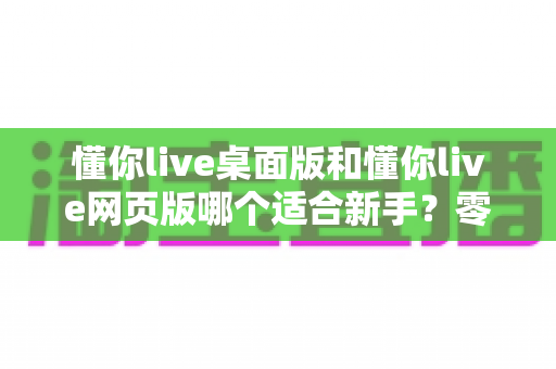 懂你live桌面版和懂你live网页版哪个适合新手?零基础用户最佳选择全攻略 懂你live桌面版和懂你live网页版哪个适合新手?零基础用户最佳选择全攻略