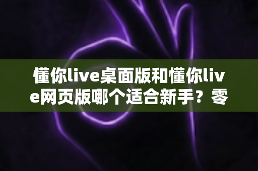 懂你live桌面版和懂你live网页版哪个适合新手?零基础用户最佳选择全攻略 懂你live桌面版和懂你live网页版哪个适合新手?零基础用户最佳选择全攻略