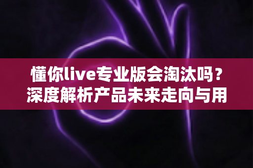 懂你live专业版会淘汰吗？深度解析产品未来走向与用户应对策略
