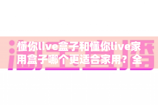懂你live盒子和懂你live家用盒子哪个更适合家用？全面对比分析与选购指南助你一步到位