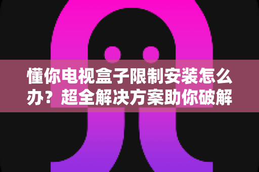 懂你电视盒子限制安装怎么办?超全解决方案助你破解安装限制,畅享自由观影体验 懂你电视盒子限制安装怎么办?超全解决方案助你破解安装限制,畅享自由观影体验