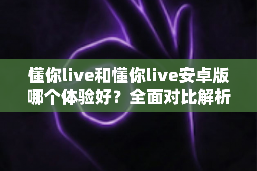 懂你live和懂你live安卓版哪个体验好?全面对比解析帮你选出最佳选择 懂你live和懂你live安卓版哪个体验好?全面对比解析帮你选出最佳选择