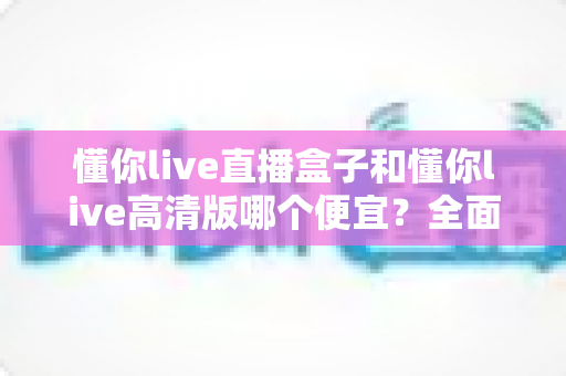 懂你live直播盒子和懂你live高清版哪个便宜？全面价格对比与选购攻略
