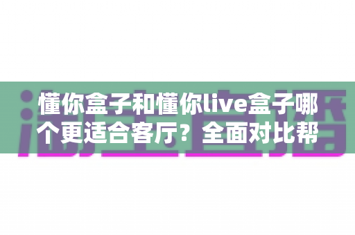 懂你盒子和懂你live盒子哪个更适合客厅？全面对比帮你选对家用电视伴侣