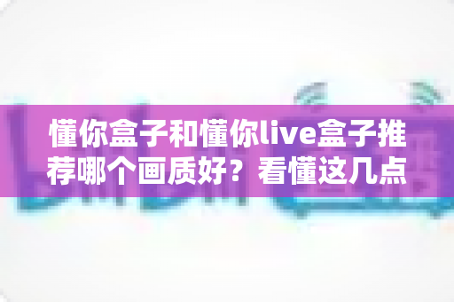 懂你盒子和懂你live盒子推荐哪个画质好？看懂这几点再下单不踩坑