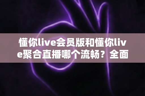 懂你live会员版和懂你live聚合直播哪个流畅？全面实测对比与选购指南