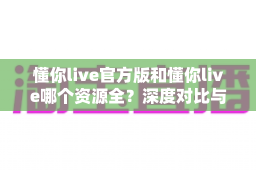 懂你live官方版和懂你live哪个资源全?深度对比与选择全指南 懂你live官方版和懂你live哪个资源全?深度对比与选择全指南