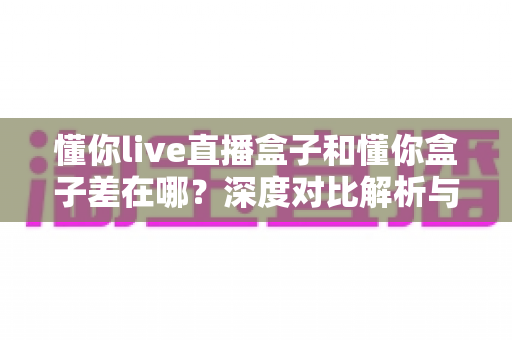 懂你live直播盒子和懂你盒子差在哪?深度对比解析与选购避坑指南 懂你live直播盒子和懂你盒子差在哪?深度对比解析与选购避坑指南