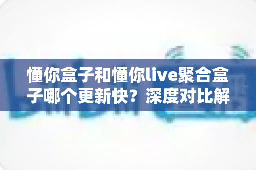 懂你盒子和懂你live聚合盒子哪个更新快？深度对比解析与选购指南