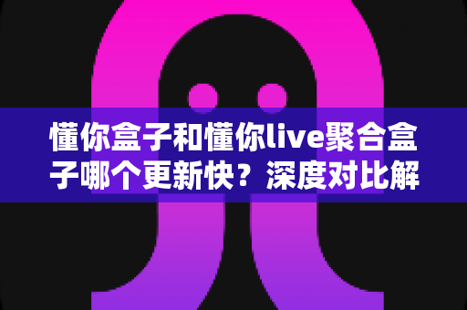 懂你盒子和懂你live聚合盒子哪个更新快？深度对比解析与选购指南