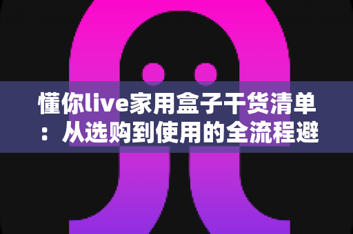 懂你live家用盒子干货清单:从选购到使用的全流程避坑指南,一文看懂不花冤枉钱 懂你live家用盒子干货清单:从选购到使用的全流程避坑指南,一文看懂不花冤枉钱