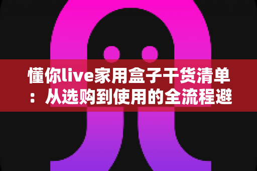 懂你live家用盒子干货清单:从选购到使用的全流程避坑指南,一文看懂不花冤枉钱 懂你live家用盒子干货清单:从选购到使用的全流程避坑指南,一文看懂不花冤枉钱