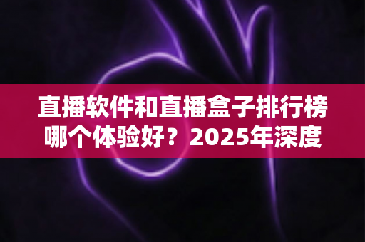 直播软件和直播盒子排行榜哪个体验好?2025年深度对比评测与选购避坑指南 直播软件和直播盒子排行榜哪个体验好?2025年深度对比评测与选购避坑指南