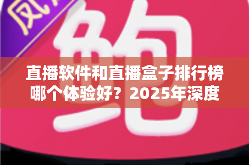 直播软件和直播盒子排行榜哪个体验好？2025年深度对比评测与选购避坑指南