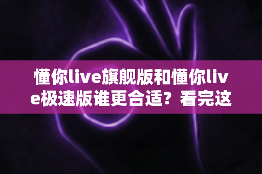 懂你live旗舰版和懂你live极速版谁更合适？看完这篇深度对比再决定不踩坑