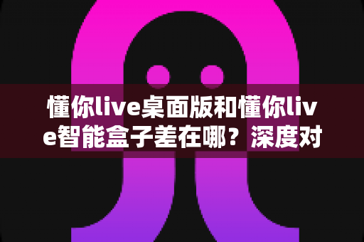 懂你live桌面版和懂你live智能盒子差在哪？深度对比解析助你精准选购直播工具