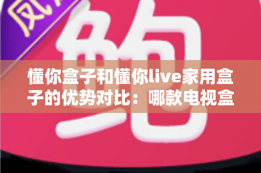 懂你盒子和懂你live家用盒子的优势对比：哪款电视盒子更值得入手？