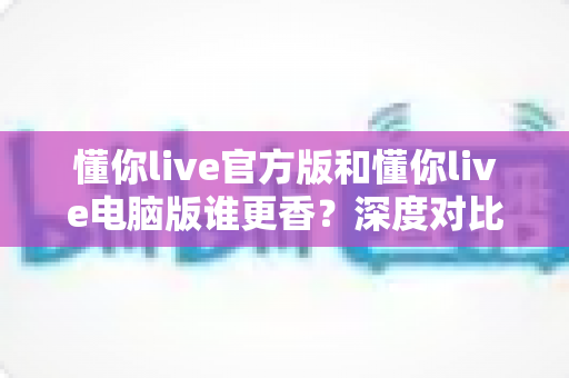 懂你live官方版和懂你live电脑版谁更香？深度对比评测帮你选对版本