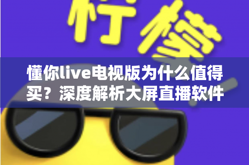 懂你live电视版为什么值得买？深度解析大屏直播软件的核心优势与购买理由