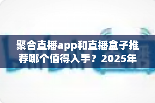 聚合直播app和直播盒子推荐哪个值得入手？2025年最全选购对比指南