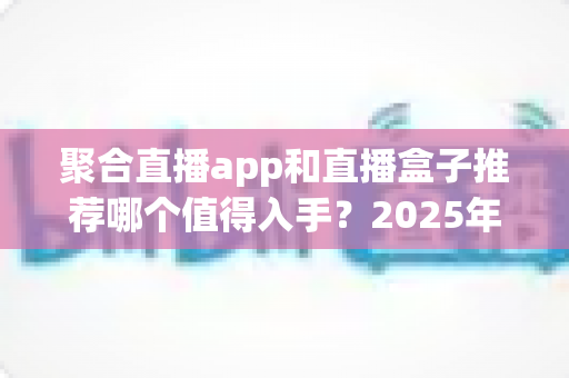 聚合直播app和直播盒子推荐哪个值得入手？2025年最全选购对比指南