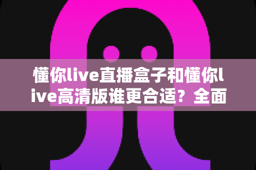 懂你live直播盒子和懂你live高清版谁更合适？全面对比解析帮你做出最佳选择