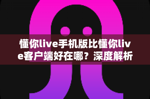 懂你live手机版比懂你live客户端好在哪？深度解析移动端直播的五大核心优势