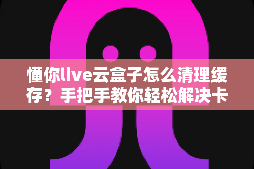 懂你live云盒子怎么清理缓存?手把手教你轻松解决卡顿烦恼,让电视盒子恢复流畅如新 懂你live云盒子怎么清理缓存?手把手教你轻松解决卡顿烦恼,让电视盒子恢复流畅如新