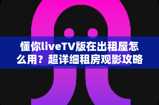 懂你liveTV版在出租屋怎么用?超详细租房观影攻略,手把手教你打造舒适大屏体验 懂你liveTV版在出租屋怎么用?超详细租房观影攻略,手把手教你打造舒适大屏体验